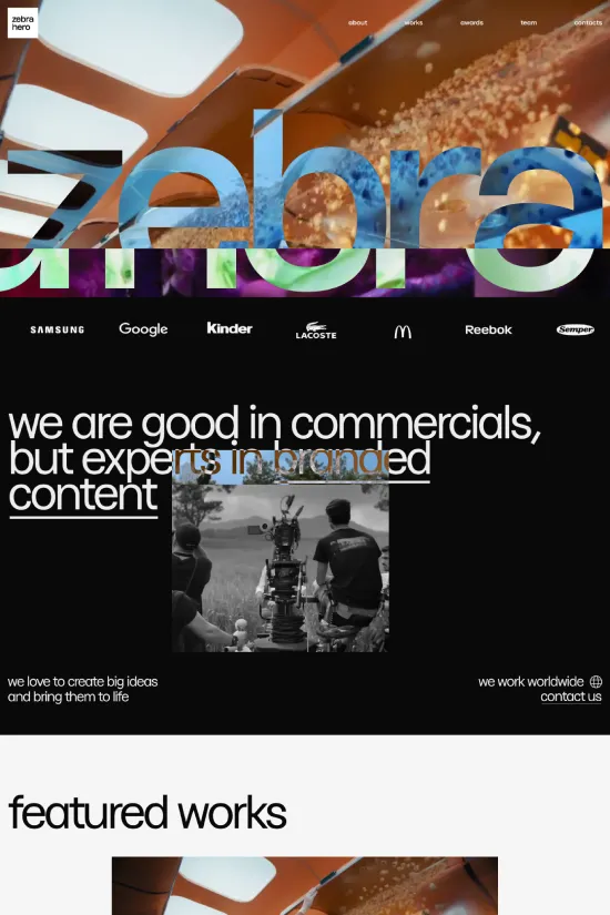 This Zebra Hero site showcases a bold and innovative approach to web design tailored for a media production agency specializing in commercials and branded content. The website employs a stark black and white color scheme complemented by hints of vibrant purple, creating a sense of sophistication and energy. Typography is handled with a modern sans-serif font that echoes the contemporary ethos of the brand and enhances readability. The layout suggests a minimalistic yet impactful narrative, focusing on visual storytelling through dynamic video content and crisp headings. Each featured work is presented with a high-definition thumbnail, drawing visitors into the immersive world of the agency's portfolio. Overall, this website perfectly balances functionality and aesthetics, inviting users to explore the agency's expertise in creating compelling narratives for various high-profile clients.