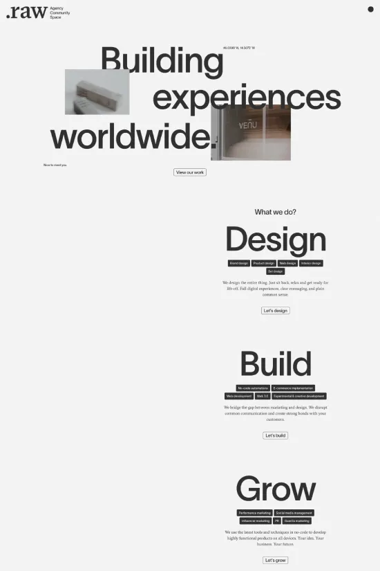Featuring a bold and minimalist aesthetic, the Raw website captures the essence of modern design with its striking monochromatic color palette of black and white. The site's typography is sleek and sans-serif, enabling a smooth reading experience while zoning in on user-centered design principles. Large and prominent headings form an integral part of the visual hierarchy, guiding users through the different sections seamlessly. The website's use of whitespace underscores its clean and uncluttered style, which is aesthetically pleasing and enhances user focus on the key messages and visuals. By choosing such a strong, simple color scheme and refined fonts, Raw positions itself as a forward-thinking creative agency devoted to carving unique brand identities and experiences that are memorable and distinctive in the digital space.