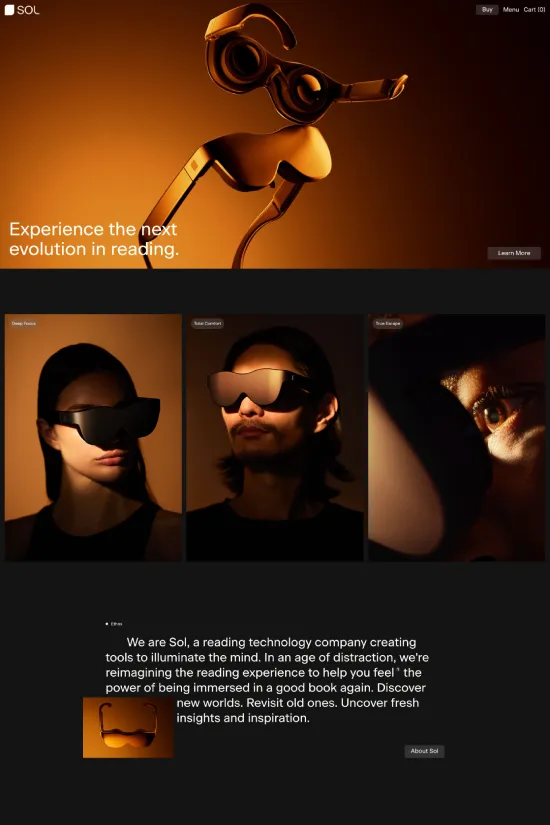 Delve into the sophisticated charm of Sol's website, a tech haven where minimalism meets modern luxury. The website beckons with a striking blend of dark hues and lustrous golden tones, articulating a sense of innovation and exclusivity. Golden gradients are masterfully paired with a deep black backdrop, capturing the essence of their state-of-the-art reading technologies. Clean, sans-serif typography elegantly conveys Sol's commitment to redefining the reading experience, ensuring the content stands out brilliantly against the dark mode design. This style isn't just visually compelling; it's an immersive journey designed to intrigue technology enthusiasts and avid readers alike. Sol's web presence isn't just a digital space—it's a luxurious portal to their revolutionary vision that promises to 'illuminate the mind.'